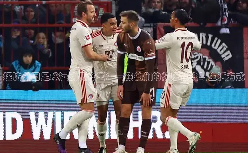 乐玩app官网入口百度技术学院探访外国足球运动员食堂：一窥他们的健康饮食与生活方式