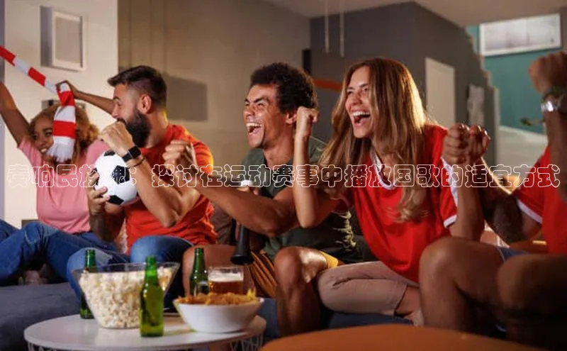 奏响民族魂：探讨在运动赛事中播放国歌的适宜方式