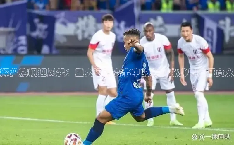 辉煌旗帜迎风起：重大运动赛事中的升旗仪式与象征意义