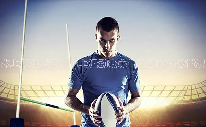 水上竞技盛宴：水上运动赛事与活动的精彩世界
