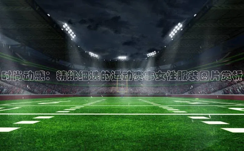 时尚动感：精挑细选的运动赛事女性服装图片赏析