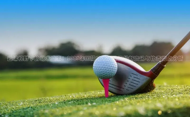 云端视野下的马术盛事：2023年国际马术大奖赛最新资讯与比赛亮点分析