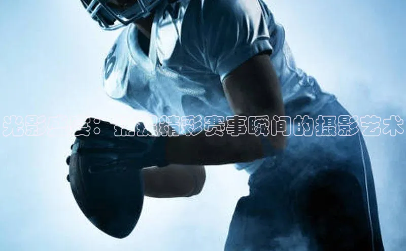 光影盛宴：捕捉精彩赛事瞬间的摄影艺术