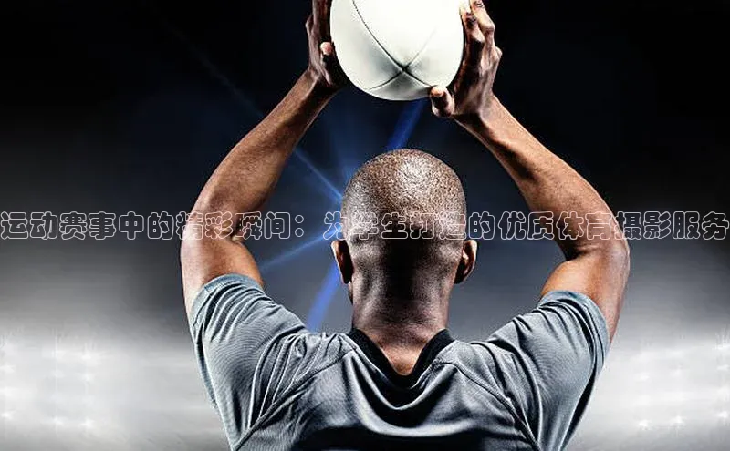 运动赛事中的精彩瞬间：为学生打造的优质体育摄影服务