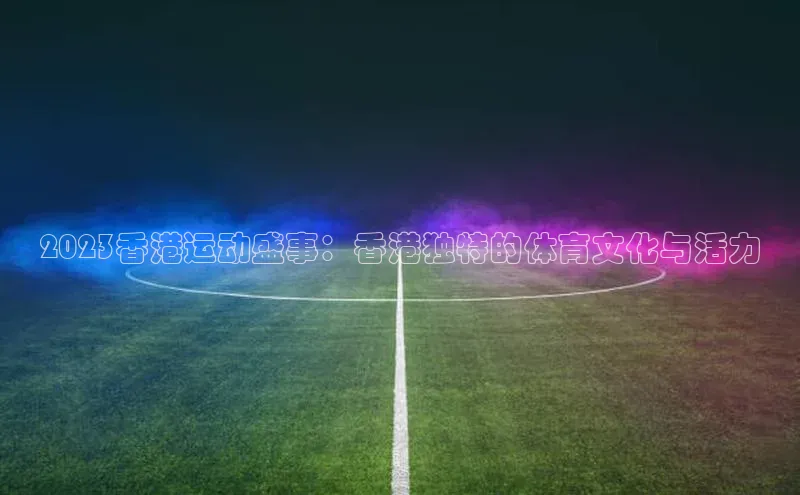 2023香港运动盛事：香港独特的体育文化与活力