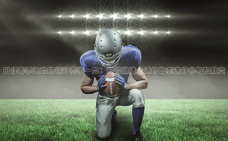 田径春季运动的精彩赛事一览：如何挑选合适的比赛进行参与和欣赏